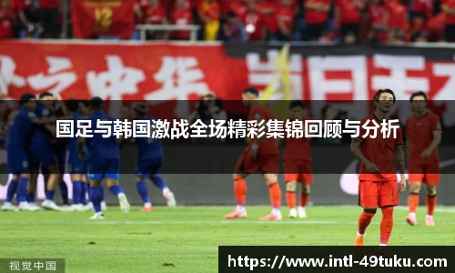 国足与韩国激战全场精彩集锦回顾与分析