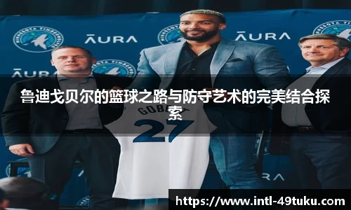 鲁迪戈贝尔的篮球之路与防守艺术的完美结合探索