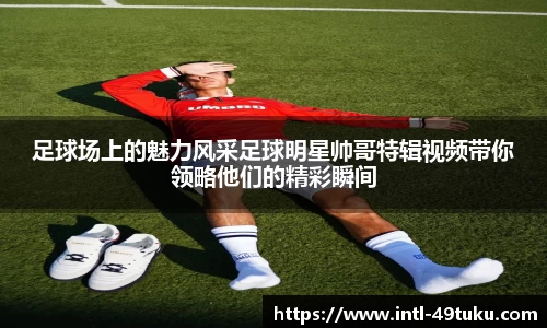 足球场上的魅力风采足球明星帅哥特辑视频带你领略他们的精彩瞬间